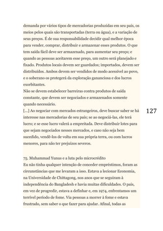 127
demanda por vários tipos de mercadorias produzidas em seu país, os
meios pelos quais são transportadas (terra ou água), e a variação de
seus preços. É de sua responsabilidade decidir qual melhor época
para vender, comprar, distribuir e armazenar esses produtos. O que
tem saída fácil deve ser armazenado, para aumentar seu preço; e
quando as pessoas aceitarem esse preço, um outro será planejado e
fixado. Produtos locais devem ser guardados; importados, devem ser
distribuídos. Ambos devem ser vendidos de modo acessível ao povo,
e o soberano os protegerá da exploração gananciosa e dos lucros
exorbitantes.
Não se devem estabelecer barreiras contra produtos de saída
constante, que devem ser negociados e armazenados somente
quando necessário.
[...] Ao negociar com mercados estrangeiros, deve buscar saber se há
interesse nas mercadorias de seu país; se ao negociá-las, ele terá
lucro; e se esse lucro valerá a empreitada. Deve distribuir lotes para
que sejam negociados nesses mercados, e caso não seja bem
sucedido, vendê-los de volta em sua própria terra, ou com lucros
menores, para não ter prejuízos severos.
75. Muhammad Yunus e a luta pelo microcrédito
Eu não tinha qualquer intenção de conceder empréstimos, foram as
circunstâncias que me levaram a isso. Estava a lecionar Economia,
na Universidade de Chittagong, nos anos que se seguiram à
independência do Bangladesh e havia muitas dificuldades. O país,
em vez de progredir, estava a definhar e, em 1974, enfrentamos um
terrível período de fome. Via pessoas a morrer à fome e estava
frustrado, sem saber o que fazer para ajudar. Afinal, todas as
 