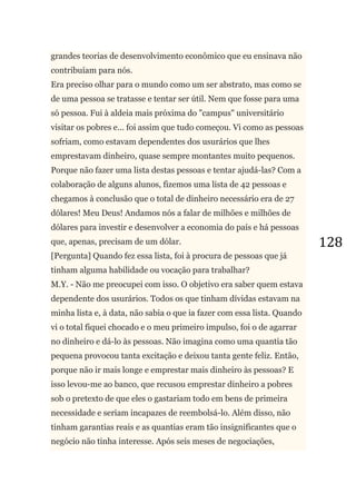 128
grandes teorias de desenvolvimento econômico que eu ensinava não
contribuíam para nós.
Era preciso olhar para o mundo como um ser abstrato, mas como se
de uma pessoa se tratasse e tentar ser útil. Nem que fosse para uma
só pessoa. Fui à aldeia mais próxima do "campus" universitário
visitar os pobres e... foi assim que tudo começou. Vi como as pessoas
sofriam, como estavam dependentes dos usurários que lhes
emprestavam dinheiro, quase sempre montantes muito pequenos.
Porque não fazer uma lista destas pessoas e tentar ajudá-las? Com a
colaboração de alguns alunos, fizemos uma lista de 42 pessoas e
chegamos à conclusão que o total de dinheiro necessário era de 27
dólares! Meu Deus! Andamos nós a falar de milhões e milhões de
dólares para investir e desenvolver a economia do país e há pessoas
que, apenas, precisam de um dólar.
[Pergunta] Quando fez essa lista, foi à procura de pessoas que já
tinham alguma habilidade ou vocação para trabalhar?
M.Y. - Não me preocupei com isso. O objetivo era saber quem estava
dependente dos usurários. Todos os que tinham dívidas estavam na
minha lista e, à data, não sabia o que ia fazer com essa lista. Quando
vi o total fiquei chocado e o meu primeiro impulso, foi o de agarrar
no dinheiro e dá-lo às pessoas. Não imagina como uma quantia tão
pequena provocou tanta excitação e deixou tanta gente feliz. Então,
porque não ir mais longe e emprestar mais dinheiro às pessoas? E
isso levou-me ao banco, que recusou emprestar dinheiro a pobres
sob o pretexto de que eles o gastariam todo em bens de primeira
necessidade e seriam incapazes de reembolsá-lo. Além disso, não
tinham garantias reais e as quantias eram tão insignificantes que o
negócio não tinha interesse. Após seis meses de negociações,
 
