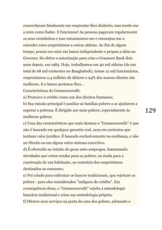 129
concordaram finalmente em emprestar-lhes dinheiro, mas tendo-me
a mim como fiador. E funcionou! As pessoas pagavam regularmente
os seus reembolsos e isso entusiasmou-me e encorajou-me a
estender estes empréstimos a outras aldeias. Ao fim de algum
tempo, pensei em criar um banco independente e propus a ideia ao
Governo. Só obtive a autorização para criar o Grameen Bank dois
anos depois, em 1983. Hoje, trabalhamos em 40 mil aldeias (de um
total de 68 mil existentes no Bangladesh), temos 12 mil funcionários,
emprestamos 2,4 milhões de dólares e 94% dos nossos clientes são
mulheres. E o banco pertence-lhes...
Características do Grameencredit:
a) Promove o crédito como um dos direitos humanos;
b) Sua missão principal é auxiliar as famílias pobres a se ajudarem a
superar a pobreza. É dirigido aos mais pobres, especialmente às
mulheres pobres;
c) Uma das características que mais destaca o "Grameencredit" é que
não é baseado em qualquer garantia real, nem em contratos que
tenham valor jurídico. É baseado exclusivamente na confiança, e não
no Direito ou em algum outro sistema coercitivo.
d) É oferecido no intuito de gerar auto-empregos, fomentando
atividades que criem rendas para os pobres, ou ainda para a
construção de sua habitação, ao contrário dos empréstimos
destinados ao consumo;
e) Foi criado para enfrentar os bancos tradicionais, que rejeitam os
pobres - para eles considerados "indignos de crédito". Em
consequência disso, o "Grameencredit" rejeita a metodologia
bancária tradicional e criou sua metodologia própria;
f) Oferece seus serviços na porta da casa dos pobres, adotando o
 