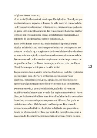 13
religiosos do ser humano;
-A lei social (Arthashastra), escrita por Kautylia (ou, Chanakya), que
analisaria toso os aspectos e deveres da vida material em sociedade.
- o livro do desejo (ou amor, o Kamasutra), cujos capítulos dedicam-
se quase inteiramente a questão das relações entre homem e mulher
(sendo o aspecto da prática sexual absolutamente secundário, ao
contrário do que pregam as versões ocidentais...).
Esses livros foram escritos nas mais diferentes épocas; durante
séculos as leis de Manu serviram para elucidar os três aspectos; no
entanto, no século -4, o surgimento do livro da lei social evidenciava-
se uma reformulação do entendimento desse conceito na sociedade.
Do mesmo modo, o Kamasutra surgiu como um texto para encerrar
as questões sobre o problema do desejo, tendo em vista que Kama
(desejo) é uma parte integrante da vida social.
Enquanto isso, foram vários os textos hinduístas, budistas e jainistas
que surgiram para libertar o ser humano de sua escravidão
espiritual. Seria impossível, pois, agrupá-los. Só podemos deles
apresentar alguns fragmentos dos movimentos mais importantes.
Do mesmo modo, a questão da história, na Índia, só vem a se
modificar radicalmente com a vinda dos ingleses no século 18. Antes
disso, os indianos defendiam uma forma histórica similar ao modelo
homérico, representado por suas puranas e itihasas, das quais as
mais famosas são o Mahabharata e o Ramayana. Descrevendo
acontecimentos históricos e histórias indatáveis, sua proposta se
baseia na afirmação de verdade por meio dos exemplos, mas sem a
necessidade de comprovações materiais ou textuais (como no caso
 