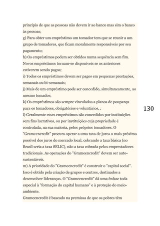 130
princípio de que as pessoas não devem ir ao banco mas sim o banco
às pessoas;
g) Para obter um empréstimo um tomador tem que se reunir a um
grupo de tomadores, que ficam moralmente responsáveis por seu
pagamento;
h) Os empréstimos podem ser obtidos numa sequência sem fim.
Novos empréstimos tornam-se disponíveis se os anteriores
estiverem sendo pagos;
i) Todos os empréstimos devem ser pagos em pequenas prestações,
semanais ou bi-semanais;
j) Mais de um empréstimo pode ser concedido, simultaneamente, ao
mesmo tomador;
k) Os empréstimos são sempre vinculados a planos de poupança
para os tomadores, obrigatórios e voluntários, ;
l) Geralmente esses empréstimos são concedidos por instituições
sem fins lucrativos, ou por instituições cuja propriedade é
controlada, na sua maioria, pelos próprios tomadores. O
"Grameencredit" procura operar a uma taxa de juros o mais próximo
possível dos juros do mercado local, cobrando a taxa básica (no
Brasil seria a taxa SELIC), não a taxa cobrada pelos emprestadores
tradicionais. As operações do "Grameencredit" devem ser auto-
sustentáveis.
m) A prioridade do "Grameencredit" é construir o "capital social".
Isso é obtido pela criação de grupos e centros, destinados a
desenvolver lideranças. O "Grameencredit" dá uma ênfase toda
especial à "formação do capital humano" e à proteção do meio-
ambiente.
Grameencredit é baseado na premissa de que os pobres têm
 