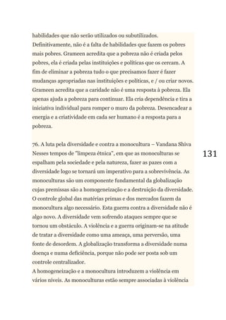 131
habilidades que não serão utilizados ou subutilizados.
Definitivamente, não é a falta de habilidades que fazem os pobres
mais pobres. Grameen acredita que a pobreza não é criada pelos
pobres, ela é criada pelas instituições e políticas que os cercam. A
fim de eliminar a pobreza tudo o que precisamos fazer é fazer
mudanças apropriadas nas instituições e políticas, e / ou criar novos.
Grameen acredita que a caridade não é uma resposta à pobreza. Ela
apenas ajuda a pobreza para continuar. Ela cria dependência e tira a
iniciativa individual para romper o muro da pobreza. Desencadear a
energia e a criatividade em cada ser humano é a resposta para a
pobreza.
76. A luta pela diversidade e contra a monocultura – Vandana Shiva
Nesses tempos de "limpeza étnica", em que as monoculturas se
espalham pela sociedade e pela natureza, fazer as pazes com a
diversidade logo se tornará um imperativo para a sobrevivência. As
monoculturas são um componente fundamental da globalização
cujas premissas são a homogeneização e a destruição da diversidade.
O controle global das matérias primas e dos mercados fazem da
monocultura algo necessário. Esta guerra contra a diversidade não é
algo novo. A diversidade vem sofrendo ataques sempre que se
tornou um obstáculo. A violência e a guerra originam-se na atitude
de tratar a diversidade como uma ameaça, uma perversão, uma
fonte de desordem. A globalização transforma a diversidade numa
doença e numa deficiência, porque não pode ser posta sob um
controle centralizador.
A homogeneização e a monocultura introduzem a violência em
vários níveis. As monoculturas estão sempre associadas à violência
 