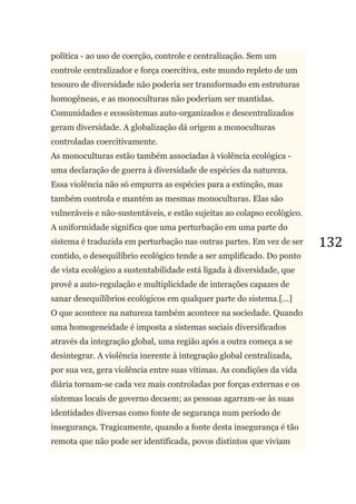 132
política - ao uso de coerção, controle e centralização. Sem um
controle centralizador e força coercitiva, este mundo repleto de um
tesouro de diversidade não poderia ser transformado em estruturas
homogêneas, e as monoculturas não poderiam ser mantidas.
Comunidades e ecossistemas auto-organizados e descentralizados
geram diversidade. A globalização dá origem a monoculturas
controladas coercitivamente.
As monoculturas estão também associadas à violência ecológica -
uma declaração de guerra à diversidade de espécies da natureza.
Essa violência não só empurra as espécies para a extinção, mas
também controla e mantém as mesmas monoculturas. Elas são
vulneráveis e não-sustentáveis, e estão sujeitas ao colapso ecológico.
A uniformidade significa que uma perturbação em uma parte do
sistema é traduzida em perturbação nas outras partes. Em vez de ser
contido, o desequilíbrio ecológico tende a ser amplificado. Do ponto
de vista ecológico a sustentabilidade está ligada à diversidade, que
provê a auto-regulação e multiplicidade de interações capazes de
sanar desequilíbrios ecológicos em qualquer parte do sistema.[...]
O que acontece na natureza também acontece na sociedade. Quando
uma homogeneidade é imposta a sistemas sociais diversificados
através da integração global, uma região após a outra começa a se
desintegrar. A violência inerente à integração global centralizada,
por sua vez, gera violência entre suas vítimas. As condições da vida
diária tornam-se cada vez mais controladas por forças externas e os
sistemas locais de governo decaem; as pessoas agarram-se às suas
identidades diversas como fonte de segurança num período de
insegurança. Tragicamente, quando a fonte desta insegurança é tão
remota que não pode ser identificada, povos distintos que viviam
 