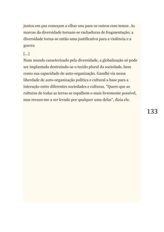133
juntos em paz começam a olhar uns para os outros com temor. As
marcas da diversidade tornam-se rachaduras de fragmentação; a
diversidade torna-se então uma justificativa para a violência e a
guerra
[...]
Num mundo caracterizado pela diversidade, a globalização só pode
ser implantada destruindo-se o tecido plural da sociedade, bem
como sua capacidade de auto-organização. Gandhi via nessa
liberdade de auto-organização política e cultural a base para a
interação entre diferentes sociedades e culturas. "Quero que as
culturas de todas as terras se espalhem o mais livremente possível,
mas recuso-me a ser levado por qualquer uma delas", dizia ele.
 