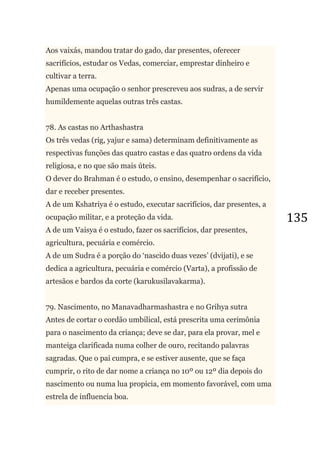 135
Aos vaixás, mandou tratar do gado, dar presentes, oferecer
sacrifícios, estudar os Vedas, comerciar, emprestar dinheiro e
cultivar a terra.
Apenas uma ocupação o senhor prescreveu aos sudras, a de servir
humildemente aquelas outras três castas.
78. As castas no Arthashastra
Os três vedas (rig, yajur e sama) determinam definitivamente as
respectivas funções das quatro castas e das quatro ordens da vida
religiosa, e no que são mais úteis.
O dever do Brahman é o estudo, o ensino, desempenhar o sacrifício,
dar e receber presentes.
A de um Kshatriya é o estudo, executar sacrifícios, dar presentes, a
ocupação militar, e a proteção da vida.
A de um Vaisya é o estudo, fazer os sacrifícios, dar presentes,
agricultura, pecuária e comércio.
A de um Sudra é a porção do ‗nascido duas vezes‘ (dvijati), e se
dedica a agricultura, pecuária e comércio (Varta), a profissão de
artesãos e bardos da corte (karukusilavakarma).
79. Nascimento, no Manavadharmashastra e no Grihya sutra
Antes de cortar o cordão umbilical, está prescrita uma cerimônia
para o nascimento da criança; deve se dar, para ela provar, mel e
manteiga clarificada numa colher de ouro, recitando palavras
sagradas. Que o pai cumpra, e se estiver ausente, que se faça
cumprir, o rito de dar nome a criança no 10º ou 12º dia depois do
nascimento ou numa lua propicia, em momento favorável, com uma
estrela de influencia boa.
 