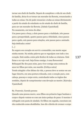 137
tornar um chefe de família. Depois de completar a vida de um chefe
de família, deixa-lo se tornar um morador da floresta, renunciando a
todas as coisas. Ou ele pode renunciar a todas as coisas diretamente
a partir do estado de estudante ou de estado de chefe de família,
para ser um morador da floresta. [Jabala Upanishad]
No casamento, em torno do altar:
Um passo para a força, a dois passos para a vitalidade, três passos
para a prosperidade, quatro passos para a felicidade, cinco passos
para o gado, seis passos para estações, sete passos para a amizade.
Seja dedicada a mim!
[...]
Eu seguro seu coração em servir a comunhão; sua mente segue
minha mente. Na minha palavra que se regozijam com todo o teu
coração. Está unida a mim pelo Senhor de todas as criaturas. Está
firme e eu vejo você. Seja firme comigo, ó uma florescente!
Brihaspati lhe deu para mim, para viver comigo uma centena de
anos ter filhos por mim, seu marido. [Grihya sutra]
Tendo atingido o fim último da vida, a pessoa deve se sentar em um
lugar deserto, em uma postura relaxada, com o coração puro, com
cabeça, pescoço e corpo ereto, controlando todos os órgãos dos
sentidos, depois de cumprimentar com devoção ao mestre. [Kaivalya
Upanishad]
82. Funerais, Garuda purana
Quando uma pessoa morre, seus filhos em primeiro lugar banham o
corpo e depois vestem-se com um único pedaço de pano. O menino é
esfregado com pasta de sândalo. Os filhos em seguida, executam um
rito conhecido como ekoddishta. Isso dá o direito de cremar o corpo
 
