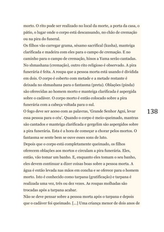 138
morto. O rito pode ser realizado no local da morte, a porta da casa, o
pátio, o lugar onde o corpo está descansando, no chão de cremação
ou na pira do funeral.
Os filhos vão carregar grama, sésamo sacrifical (kusha), manteiga
clarificada e madeira com eles para o campo de cremação. E no
caminho para o campo de cremação, hinos a Yama serão cantadas.
No shmashana (cremação), outro rito religioso é observado. A pira
funerária é feita. A roupa que a pessoa morta está usando é dividida
em dois. O corpo é coberto com metade e a metade restante é
deixada no shmashana para o fantasma (preta). Oblações (pinda)
são oferecidas ao homem morto e manteiga clarificada é aspergida
sobre o cadáver. O corpo morto é então colocado sobre a pira
funerária com a cabeça voltada para o sul.
O fogo deve ser aceso com as palavras, ‗Grande Senhor Agni, levar
essa pessoa para o céu‘. Quando o corpo é meio-queimado, mantras
são cantados e manteiga clarificada e gergelim são aspergidos sobre
a pira funerária. Esta é a hora de começar a chorar pelos mortos. O
fantasma se sente bem se ouve esses sons de luto.
Depois que o corpo está completamente queimado, os filhos
oferecem oblações aos mortos e circulam a pira funerária. Eles,
então, vão tomar um banho. E, enquanto eles tomam o seu banho,
eles devem continuar a dizer coisas boas sobre a pessoa morta. A
água é então levada nas mãos em concha e se oferece para o homem
morto. Isto é conhecido como tarpana (gratificação) e tarpana é
realizada uma vez, três ou dez vezes. As roupas molhadas são
trocadas após a tarpana acabar.
Não se deve pensar sobre a pessoa morta após o tarpana e depois
que o cadáver foi queimado. [...] Uma criança menor de dois anos de
 