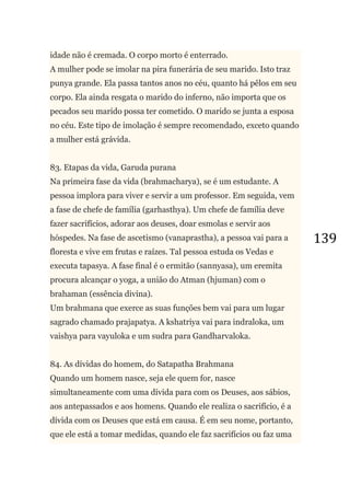 139
idade não é cremada. O corpo morto é enterrado.
A mulher pode se imolar na pira funerária de seu marido. Isto traz
punya grande. Ela passa tantos anos no céu, quanto há pêlos em seu
corpo. Ela ainda resgata o marido do inferno, não importa que os
pecados seu marido possa ter cometido. O marido se junta a esposa
no céu. Este tipo de imolação é sempre recomendado, exceto quando
a mulher está grávida.
83. Etapas da vida, Garuda purana
Na primeira fase da vida (brahmacharya), se é um estudante. A
pessoa implora para viver e servir a um professor. Em seguida, vem
a fase de chefe de família (garhasthya). Um chefe de família deve
fazer sacrifícios, adorar aos deuses, doar esmolas e servir aos
hóspedes. Na fase de ascetismo (vanaprastha), a pessoa vai para a
floresta e vive em frutas e raízes. Tal pessoa estuda os Vedas e
executa tapasya. A fase final é o ermitão (sannyasa), um eremita
procura alcançar o yoga, a união do Atman (hjuman) com o
brahaman (essência divina).
Um brahmana que exerce as suas funções bem vai para um lugar
sagrado chamado prajapatya. A kshatriya vai para indraloka, um
vaishya para vayuloka e um sudra para Gandharvaloka.
84. As dívidas do homem, do Satapatha Brahmana
Quando um homem nasce, seja ele quem for, nasce
simultaneamente com uma dívida para com os Deuses, aos sábios,
aos antepassados e aos homens. Quando ele realiza o sacrifício, é a
dívida com os Deuses que está em causa. É em seu nome, portanto,
que ele está a tomar medidas, quando ele faz sacrifícios ou faz uma
 
