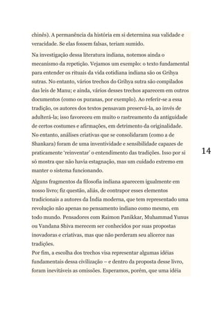 14
chinês). A permanência da história em si determina sua validade e
veracidade. Se elas fossem falsas, teriam sumido.
Na investigação dessa literatura indiana, notemos ainda o
mecanismo da repetição. Vejamos um exemplo: o texto fundamental
para entender os rituais da vida cotidiana indiana são os Grihya
sutras. No entanto, vários trechos do Grihya sutra são compilados
das leis de Manu; e ainda, vários desses trechos aparecem em outros
documentos (como os puranas, por exemplo). Ao referir-se a essa
tradição, os autores dos textos pensavam preservá-la, ao invés de
adulterá-la; isso favoreceu em muito o rastreamento da antiguidade
de certos costumes e afirmações, em detrimento da originalidade.
No entanto, análises criativas que se consolidaram (como a de
Shankara) foram de uma inventividade e sensibilidade capazes de
praticamente ‗reinventar‘ o entendimento das tradições. Isso por si
só mostra que não havia estagnação, mas um cuidado extremo em
manter o sistema funcionando.
Alguns fragmentos da filosofia indiana aparecem igualmente em
nosso livro; fiz questão, aliás, de contrapor esses elementos
tradicionais a autores da Índia moderna, que tem representado uma
revolução não apenas no pensamento indiano como mesmo, em
todo mundo. Pensadores com Raimon Panikkar, Muhammad Yunus
ou Vandana Shiva merecem ser conhecidos por suas propostas
inovadoras e criativas, mas que não perderam seu alicerce nas
tradições.
Por fim, a escolha dos trechos visa representar algumas idéias
fundamentais dessa civilização – e dentro da proposta desse livro,
foram inevitáveis as omissões. Esperamos, porém, que uma idéia
 