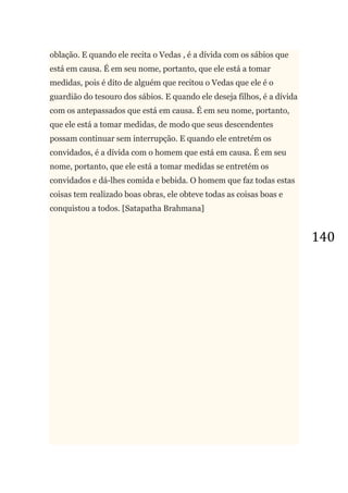 140
oblação. E quando ele recita o Vedas , é a dívida com os sábios que
está em causa. É em seu nome, portanto, que ele está a tomar
medidas, pois é dito de alguém que recitou o Vedas que ele é o
guardião do tesouro dos sábios. E quando ele deseja filhos, é a dívida
com os antepassados que está em causa. É em seu nome, portanto,
que ele está a tomar medidas, de modo que seus descendentes
possam continuar sem interrupção. E quando ele entretém os
convidados, é a dívida com o homem que está em causa. É em seu
nome, portanto, que ele está a tomar medidas se entretém os
convidados e dá-lhes comida e bebida. O homem que faz todas estas
coisas tem realizado boas obras, ele obteve todas as coisas boas e
conquistou a todos. [Satapatha Brahmana]
 