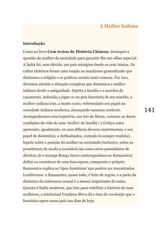 141
A Mulher Indiana
Introdução
Como no livro Cem textos de História Chinesa, destaquei a
questão da mulher da sociedade para garantir-lhe um olhar especial.
A Índia foi, sem dúvida, um país misógino desde os seus inícios. Os
cultos tântricos foram uma reação ao machismo generalizado que
dominava a religião e as práticas sociais mais comuns. Por isso,
devemos atentar a situação complexa que dominava a mulher
indiana desde a antiguidade. Sujeita a família e a acordos de
casamento, induzida a jogar-se na pira funerária de seu marido, a
mulher indiana tem, a muito custo, reformulado seu papel na
sociedade indiana moderna, alcançando sucessos notáveis.
Acompanhemos essa trajetória: nas leis de Manu, veremos as duras
condições da vida de uma ‗mulher de família‘; o Grihya sutra
apresente, igualmente, os seus difíceis deveres matrimonias, e seu
papel de doméstica; o Arthashastra, contudo (e sempre realista),
legisla sobre a posição da mulher na sociedade (inclusive, sobre as
prostitutas) de modo a considerá-las como seres possuidores de
direitos; já o Ananga Ranga (texto contemporâneo ao Kamasutra)
define os caracteres de uma boa esposa, conquanto o próprio
Kamasutra explica os ‗tipos femininos‘ que podem ser encontrados.
Lembremos: o Kamasutra, quase todo, é feito de regras, e a parte da
dinâmica do intercurso sexual é a menos importante de todas.
Quanto à Índia moderna, que luta para redefinir a história de suas
mulheres, a intelectual Vandana Shiva dá o tom da revolução que o
feminino opera nesse país nos dias de hoje.
 