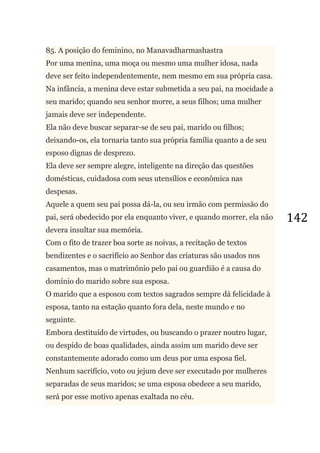142
85. A posição do feminino, no Manavadharmashastra
Por uma menina, uma moça ou mesmo uma mulher idosa, nada
deve ser feito independentemente, nem mesmo em sua própria casa.
Na infância, a menina deve estar submetida a seu pai, na mocidade a
seu marido; quando seu senhor morre, a seus filhos; uma mulher
jamais deve ser independente.
Ela não deve buscar separar-se de seu pai, marido ou filhos;
deixando-os, ela tornaria tanto sua própria família quanto a de seu
esposo dignas de desprezo.
Ela deve ser sempre alegre, inteligente na direção das questões
domésticas, cuidadosa com seus utensílios e econômica nas
despesas.
Aquele a quem seu pai possa dá-la, ou seu irmão com permissão do
pai, será obedecido por ela enquanto viver, e quando morrer, ela não
devera insultar sua memória.
Com o fito de trazer boa sorte as noivas, a recitação de textos
bendizentes e o sacrifício ao Senhor das criaturas são usados nos
casamentos, mas o matrimônio pelo pai ou guardião é a causa do
domínio do marido sobre sua esposa.
O marido que a esposou com textos sagrados sempre dá felicidade à
esposa, tanto na estação quanto fora dela, neste mundo e no
seguinte.
Embora destituído de virtudes, ou buscando o prazer noutro lugar,
ou despido de boas qualidades, ainda assim um marido deve ser
constantemente adorado como um deus por uma esposa fiel.
Nenhum sacrifício, voto ou jejum deve ser executado por mulheres
separadas de seus maridos; se uma esposa obedece a seu marido,
será por esse motivo apenas exaltada no céu.
 