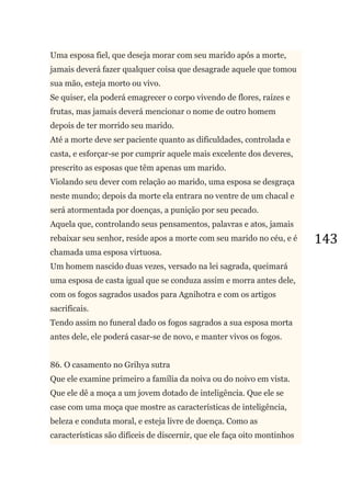 143
Uma esposa fiel, que deseja morar com seu marido após a morte,
jamais deverá fazer qualquer coisa que desagrade aquele que tomou
sua mão, esteja morto ou vivo.
Se quiser, ela poderá emagrecer o corpo vivendo de flores, raízes e
frutas, mas jamais deverá mencionar o nome de outro homem
depois de ter morrido seu marido.
Até a morte deve ser paciente quanto as dificuldades, controlada e
casta, e esforçar-se por cumprir aquele mais excelente dos deveres,
prescrito as esposas que têm apenas um marido.
Violando seu dever com relação ao marido, uma esposa se desgraça
neste mundo; depois da morte ela entrara no ventre de um chacal e
será atormentada por doenças, a punição por seu pecado.
Aquela que, controlando seus pensamentos, palavras e atos, jamais
rebaixar seu senhor, reside apos a morte com seu marido no céu, e é
chamada uma esposa virtuosa.
Um homem nascido duas vezes, versado na lei sagrada, queimará
uma esposa de casta igual que se conduza assim e morra antes dele,
com os fogos sagrados usados para Agnihotra e com os artigos
sacrificais.
Tendo assim no funeral dado os fogos sagrados a sua esposa morta
antes dele, ele poderá casar-se de novo, e manter vivos os fogos.
86. O casamento no Grihya sutra
Que ele examine primeiro a família da noiva ou do noivo em vista.
Que ele dê a moça a um jovem dotado de inteligência. Que ele se
case com uma moça que mostre as características de inteligência,
beleza e conduta moral, e esteja livre de doença. Como as
características são difíceis de discernir, que ele faça oito montinhos
 
