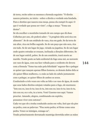 144
de terra, recite sobre os mesmos a formula seguinte: "O direito
nasceu primeiro, no início - sobre o direito a verdade esta fundada.
Para o destino que nasceu essa moça, possa ela cumpri-lo aqui. O
que é verdade que possa ser visto", e diga a moça: "Toma um
destes".
Se ela escolher o montinho tomado de um campo que dá duas
Colheitas por ano, ele poderá saber - "A progênie dela será rica em
alimento". Se de um estábulo de vaca, rica em gado. Se da terra de
um altar, rica em brilho sagrado. Se de um poço que não seca, rica
em tudo. Se de um lugar de jogo, viciada na jogatina. Se de um lugar
onde quatro estradas se cruzam, inclinada a direções diferentes. Se
de um lugar estéril, pobre. Se de um cemitério, trará morte ao
marido. Tendo posto ao lado ocidental do fogo uma mó, ao noroeste
um vaso de água, com sua face voltada para o ocidente ele devera
com a fórmula "Tomo tua mão pela felicidade" segurar-lhe o polegar
se quiser que nasçam apenas filhos homens, os demais dedos dela se
ele quiser filhos mulheres, e a mão ao lado do cabelo juntamente
com o polegar, se quiser filhos de ambos os sexos.
Conduzindo-a três vezes em volta ao fofo e ao vaso de água, de modo
que seus lados direitos estejam votados para o fogo, ele murmura:
"Isto sou eu, isso és tu; isso és tu, isto sou eu; isso és tu; isso és tu,
isto sou eu; eu o céu, tu a terra. Vem! Casemo-nos aqui. Vamos
procriar. Amando, alegres, combinando em espírito,
possamos viver cem outonos".
Cada vez que ele a tenha conduzido assim em volta, fará que ela pise
na pedra, com as palavras: "Pisa nesta pedra; sé firme como uma
pedra. Vence os inimigos, esmaga-os".
Tendo primeiramente derramado manteiga derretida sobre as mãos
 