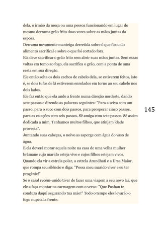 145
dela, o irmão da moça ou uma pessoa funcionando em lugar do
mesmo derrama grão frito duas vezes sobre as mãos juntas da
esposa.
Derrama novamente manteiga derretida sobre ó que ficou do
alimento sacrifical e sobre o que foi cortado fora.
Ela deve sacrificar o grão frito sem abrir suas mãos juntas. Sem essas
voltas em tomo ao fogo, ela sacrifica o grão, com a ponta de uma
cesta em sua direção.
Ele então solta os dois cachos de cabelo dela, se estiverem feitos, isto
é, se dois tufos de lã estiverem enrolados em torno ao seu cabelo nos
dois lados.
Ele faz então que ela ande a frente numa direção nordeste, dando
sete passos e dizendo as palavras seguintes: "Para a seiva com um
passo, para o suco com dois passos, para prosperar cinco passos,
para as estações com seis passos. Sê amiga com sete passos. Sê assim
dedicada a mim. Tenhamos muitos filhos, que atinjam idade
provecta".
Juntando suas cabeças, o noivo as asperge com água do vaso de
água.
E ela deverá morar aquela noite na casa de uma velha mulher
brâmane cujo marido esteja vivo e cujos filhos estejam vivos.
Quando ela vir a estrela polar, a estrela Arundhati e a Ursa Maior,
que rompa seu silêncio e diga: "Possa meu marido viver e eu ter
progênie!"
Se o casal recém-unido tiver de fazer uma viagem a seu novo lar, que
ele a faça montar na carruagem com o verso: "Que Pushan te
conduza daqui segurando tua mão!" Todo o tempo eles levarão o
fogo nupcial a frente.
 