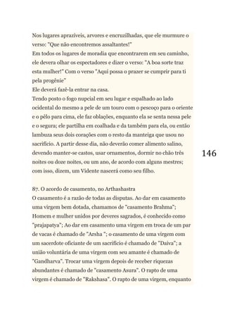 146
Nos lugares aprazíveis, arvores e encruzilhadas, que ele murmure o
verso: "Que não encontremos assaltantes!"
Em todos os lugares de moradia que encontrarem em seu caminho,
ele devera olhar os espectadores e dizer o verso: "A boa sorte traz
esta mulher!‖ Com o verso "Aqui possa o prazer se cumprir para ti
pela progênie‖
Ele deverá fazê-la entrar na casa.
Tendo posto o fogo nupcial em seu lugar e espalhado ao lado
ocidental do mesmo a pele de um touro com o pescoço para o oriente
e o pêlo para cima, ele faz oblações, enquanto ela se senta nessa pele
e o segura; ele partilha em coalhada e da também para ela, ou então
lambuza seus dois corações com o resto da manteiga que usou no
sacrifício. A partir desse dia, não deverão comer alimento salino,
devendo manter-se castos, usar ornamentos, dormir no chão três
noites ou doze noites, ou um ano, de acordo com alguns mestres;
com isso, dizem, um Vidente nascerá como seu filho.
87. O acordo de casamento, no Arthashastra
O casamento é a razão de todas as disputas. Ao dar em casamento
uma virgem bem dotada, chamamos de "casamento Brahma";
Homem e mulher unidos por deveres sagrados, é conhecido como
"prajapatya"; Ao dar em casamento uma virgem em troca de um par
de vacas é chamado de "Arsha "; o casamento de uma virgem com
um sacerdote oficiante de um sacrifício é chamado de "Daiva"; a
união voluntária de uma virgem com seu amante é chamado de
"Gandharva". Trocar uma virgem depois de receber riquezas
abundantes é chamado de "casamento Asura". O rapto de uma
virgem é chamado de "Rakshasa". O rapto de uma virgem, enquanto
 