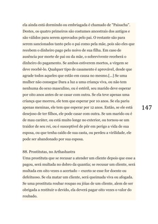 147
ela ainda está dormindo ou embriagada é chamado de "Paisacha".
Destes, os quatro primeiros são costumes ancestrais dos antigos e
são válidos para serem aprovados pelo pai. O restante são para
serem sancionados tanto pelo o pai como pela mãe, pois são eles que
recebem o dinheiro pago pelo noivo de sua filha. Em caso de
ausência por morte de pai ou da mãe, o sobrevivente receberá o
dinheiro do pagamento. Se ambos estiverem mortos, a virgem se
deve recebê-lo. Qualquer tipo de casamento é aprovável, desde que
agrade todos aqueles que estão em causa no mesmo.[...] Se uma
mulher não consegue Dara a luz a uma criança viva, ou não tem
nenhuma do sexo masculino, ou é estéril, seu marido deve esperar
por oito anos antes de se casar com outra. Se ela teve apenas uma
criança que morreu, ele tem que esperar por 10 anos. Se ela pariu
apenas meninas, ele tem que esperar por 12 anos. Então, se ele está
desejoso de ter filhos, ele pode casar com outra. Se um marido ou é
de mau caráter, ou está muito longe no exterior, ou tornou-se um
traidor de seu rei, ou é susceptível de pôr em perigo a vida de sua
esposa, ou que tenha caído de sua casta, ou perdeu a virilidade, ele
pode ser abandonado por sua esposa.
88. Prostitutas, no Arthashastra
Uma prostituta que se recusar a atender um cliente depois que esse a
pagou, será multada no dobro da quantia; se recusar um cliente, será
multada em oito vezes o acertado – exceto se esse for doente ou
defeituoso. Se ela matar um cliente, será queimada viva ou afogada.
Se uma prostituta roubar roupas ou jóias de um cliente, alem de ser
obrigada a restituir o devido, ela deverá pagar oito vezes o valor do
roubado.
 