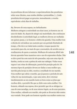 148
As prostitutas devem informar o superintendente das prostitutas
sobre seus clientes, suas rendas obtidas e pretendidas. [...] toda
prostituta deverá pagar ao governo, mensalmente, a receita
equivalente a dois dias de trabalho.
89. Deveres de uma esposa, no Arthashastra
Mulheres atingem a maioridade aos doze anos, os homens aos 16
anos de idade. Se, depois de atingir sua maioridade, eles continuam
desobedientes à autoridade legal, as mulheres devem ser multadas
em quinze panas, e os homens o dobro da quantia. Uma mulher tem
o direito de reivindicar seu sustento por um período ilimitado de
tempo, e lhe deve ser dada tanta comida e roupas quanto for
necessário para ela, ou mais do que o necessário, de acordo com os
rendimentos de quem a sustenta. Mulheres de natureza difícil não
devem aprender boas maneiras com o uso de expressões chulas. Não
se deve puni-las com mais de três pancadas, seja com uma ripa de
bambu, corda ou com a palma da mão nas nádegas. Violar essas
regras é um crime de difamação, passível de punição pela lei. Os
mesmos tipos de punições devem ser dadas a uma mulher que,
movida pela inveja ou ódio, mostra a crueldade de seu marido.
Uma mulher que odeia o marido, que já passou o período de sete
voltas de sua menstruação, e que ama outro, deve retornar
imediatamente ao seu marido tanto os bens como as jóias que
recebeu dele, e permitir-lhe que se deite com outra mulher. Um
homem, odiando sua esposa, deve permitir que ela se abrigue na
casa de uma mendiga, ou de seus tutores legais, ou de seus parentes.
Uma mulher, odiando seu marido, não pode se divorciar dele contra
sua vontade. Nem pode um homem repudiar sua mulher contra sua
 