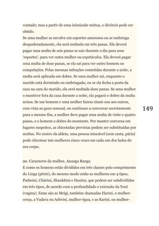 149
vontade; mas a partir de uma inimizade mútua, o divórcio pode ser
obtido.
Se uma mulher se envolve em esportes amorosos ou se embriaga
despudoradamente, ela será multada em três panas. Ela deverá
pagar uma multa de seis panas se sair durante o dia para seus
‗esportes‘, para ver outra mulher ou espetáculos. Ela deverá pagar
uma multa de doze panas, se ela sai para ver outro homem ou
competições. Pelas mesmas infrações cometidas durante a noite, a
multa será aplicada em dobro. Se uma mulher sai, enquanto o
marido está dormindo ou embriagado, ou se ela fecha a porta da
casa na cara do marido, ela será multada doze panas. Se uma mulher
o mantiver fora da casa durante a noite, ela pagará o dobro da multa
acima. Se um homem e uma mulher fazem sinais uns aos outros,
com vista ao gozo sensual, ou continuar a conversar secretamente
para o mesmo fim, a mulher deve pagar uma multa de vinte e quatro
panas, e o homem o dobro do montante. Por manter conversa em
lugares suspeitos, as chicotadas previstas podem ser substituídas por
multas. No centro da aldeia, uma pessoa intocável (sem casta, pária)
pode chicotear tais mulheres cinco vezes em cada um dos lados do
seu corpo.
90. Caracteres da mulher, Ananga Ranga
E como os homens estão divididos em três classes pelo comprimento
do Linga (pênis), do mesmo modo estão as mulheres em 4 tipos,
Padmini, Chitrini, Shankhini e Hastini, que podem ser subdivididas
em três tipos, de acordo com a profundidade e extensão da Yoni
(vagina). Estas são as Mrigi, também chamadas Harini, o mulher-
corça, a Vadava ou Ashvini, mulher-égua, e as Karini, ou mulher-
 