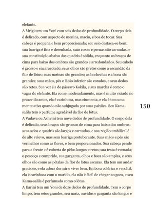 150
elefante.
A Mrigi tem um Yoni com seis dedos de profundidade. O corpo dela
é delicado, com aspecto de menina, macio, e boa de tocar. Sua
cabeça é pequena e bem proporcionada; seu seio destaca-se bem;
sua barriga é fina e desenhada, suas coxas e pernas são carnudas, e
sua constituição abaixo dos quadris é sólida, enquanto os braços de
cima para baixo dos ombros são grandes e arredondados. Seu cabelo
é grosso e encaracolado, seus olhos são pretos como a escuridão da
flor de lótus; suas narinas são grandes; as bochechas e a boca são
grandes; suas mãos, pés e lábio inferior são corados, e seus dedos
são retos. Sua voz é a do pássaro Kokila, e sua marcha é como o
vagar do elefante. Ela come moderadamente, mas é muito viciado no
prazer do amor, ela é carinhosa, mas ciumenta, e ela é tem uma
mente ativa quando não subjugada por suas paixões. Seu Kama-
salila tem o perfume agradável da flor de lótus.
A Vadava ou Ashvini tem nove dedos de profundidade. O corpo dela
é delicado, seus braços são grossos de cima para baixo dos ombros;
seus seios e quadris são largos e carnudos, e sua região umbilical é
de alto relevo, mas sem barriga protuberante. Suas mãos e pés são
vermelhos como as flores, e bem proporcionados. Sua cabeça pende
para a frente e é coberta de pêlos longos e retos; sua testa é recuada;
o pescoço e comprido, sua garganta, olhos e boca são amplas, e seus
olhos são como as pétalas da flor de lótus escuras. Ela tem um andar
gracioso, e ela adora dormir e viver bem. Embora colérica e versátil,
ela é carinhosa com o marido, ela não é fácil de chegar ao gozo, e seu
Kama-salila é perfumado como o lótus.
A Karini tem um Yoni de doze dedos de profundidade. Tem o corpo
limpo, tem seios grandes, seu nariz, ouvidos e garganta são longos e
 