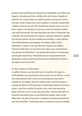151
grossos; suas bochechas são sopradas ou expandidas; seus lábios são
longos e curvados para fora; os olhos dela são ferozes e tingido de
amarelo; seu rosto é largo; seu cabelo é grosso e um pouco escuro;
seus pés, mãos e braços são curtos e gordos, e os dentes são grandes
e afiados como de um cão. Ela é barulhenta quando come, sua voz é
dura e áspera, ela é gulosa ao extremo, e suas articulações estalam
com cada movimento. De uma disposição perversa e totalmente sem
vergonha, ela nunca hesita em cometer o pecado. Animada e agitada
por desejos carnais, ela não é facilmente satisfeita, e exige relações
extraordinariamente prolongadas. Seu Kama-salila é muito
abundante, e sugere o suco que flui das têmporas do elefante.
O homem sábio deve ter em mente que todas essas características
não são tão bem definidas e suas proporções podem ser conhecidas
apenas pela experiência. Principalmente os temperamentos são
misturados, muitas vezes encontramos uma combinação de duas e
em alguns casos até de três.
91. Boas esposas, do Kamasutra
A mulher virtuosa, que tem afeto por seu marido, deve agir em
conformidade com seus desejos como se fosse um ser divino, e com o
seu consentimento deve tomar nas suas próprias mãos todo o
cuidado de sua família. Ela deve manter toda a casa bem limpa, e
arranjos de flores de diversos tipos em diferentes partes da mesma, e
deixar o piso liso e polido, de modo a dar a toda uma aparência
limpa. Ela deve cercar a casa com um jardim, e deixar nele todos os
materiais necessários para os sacrifícios da manhã, tarde e noite.
Além disso, ela deve reverenciar o santuário dos deuses domésticos,
pois, diz Gonardiya, "nada mais atrai o coração de um pai de família
 