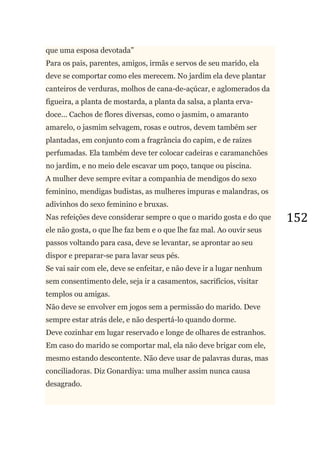 152
que uma esposa devotada‖
Para os pais, parentes, amigos, irmãs e servos de seu marido, ela
deve se comportar como eles merecem. No jardim ela deve plantar
canteiros de verduras, molhos de cana-de-açúcar, e aglomerados da
figueira, a planta de mostarda, a planta da salsa, a planta erva-
doce... Cachos de flores diversas, como o jasmim, o amaranto
amarelo, o jasmim selvagem, rosas e outros, devem também ser
plantadas, em conjunto com a fragrância do capim, e de raízes
perfumadas. Ela também deve ter colocar cadeiras e caramanchões
no jardim, e no meio dele escavar um poço, tanque ou piscina.
A mulher deve sempre evitar a companhia de mendigos do sexo
feminino, mendigas budistas, as mulheres impuras e malandras, os
adivinhos do sexo feminino e bruxas.
Nas refeições deve considerar sempre o que o marido gosta e do que
ele não gosta, o que lhe faz bem e o que lhe faz mal. Ao ouvir seus
passos voltando para casa, deve se levantar, se aprontar ao seu
dispor e preparar-se para lavar seus pés.
Se vai sair com ele, deve se enfeitar, e não deve ir a lugar nenhum
sem consentimento dele, seja ir a casamentos, sacrifícios, visitar
templos ou amigas.
Não deve se envolver em jogos sem a permissão do marido. Deve
sempre estar atrás dele, e não despertá-lo quando dorme.
Deve cozinhar em lugar reservado e longe de olhares de estranhos.
Em caso do marido se comportar mal, ela não deve brigar com ele,
mesmo estando descontente. Não deve usar de palavras duras, mas
conciliadoras. Diz Gonardiya: uma mulher assim nunca causa
desagrado.
 