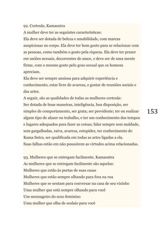 153
92. Cortesãs, Kamasutra
A mulher deve ter as seguintes características:
Ela deve ser dotada de beleza e amabilidade, com marcas
auspiciosas no corpo. Ela deve ter bom gosto para se relacionar com
as pessoas, como também o gosto pela riqueza. Ela deve ter prazer
em uniões sexuais, decorrentes de amor, e deve ser de uma mente
firme, com o mesmo gosto pelo gozo sexual que os homens
apreciam.
Ela deve ser sempre ansiosa para adquirir experiência e
conhecimento, estar livre de avareza, e gostar de reuniões sociais e
das artes.
A seguir, são as qualidades de todas as mulheres cortesãs:
Ser dotada de boas maneiras, inteligência, boa disposição, ser
simples de comportamento, ser grata; ser previdente; ter ou realizar
algum tipo de afazer ou trabalho, e ter um conhecimento dos tempos
e lugares adequados para fazer as coisas; falar sempre sem maldade,
sem gargalhadas, raiva, avareza, estupidez, ter conhecimento do
Kama Sutra, ser qualificada em todas as artes ligadas a ela.
Suas falhas estão em não possuírem as virtudes acima relacionadas.
93. Mulheres que se entregam facilmente, Kamasutra
As mulheres que se entregam facilmente são aquelas:
Mulheres que estão às portas de suas casas
Mulheres que estão sempre olhando para fora na rua
Mulheres que se sentam para conversar na casa de seu vizinho
Uma mulher que está sempre olhando para você
Um mensageiro do sexo feminino
Uma mulher que olha de soslaio para você
 