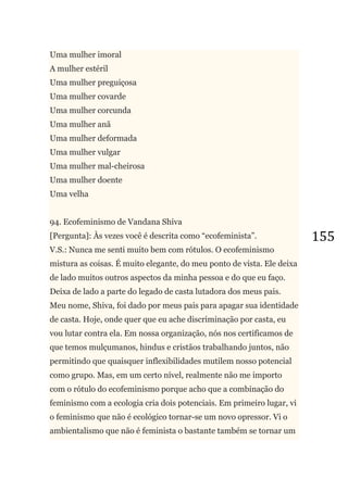 155
Uma mulher imoral
A mulher estéril
Uma mulher preguiçosa
Uma mulher covarde
Uma mulher corcunda
Uma mulher anã
Uma mulher deformada
Uma mulher vulgar
Uma mulher mal-cheirosa
Uma mulher doente
Uma velha
94. Ecofeminismo de Vandana Shiva
[Pergunta]: Às vezes você é descrita como ―ecofeminista‖.
V.S.: Nunca me senti muito bem com rótulos. O ecofeminismo
mistura as coisas. É muito elegante, do meu ponto de vista. Ele deixa
de lado muitos outros aspectos da minha pessoa e do que eu faço.
Deixa de lado a parte do legado de casta lutadora dos meus pais.
Meu nome, Shiva, foi dado por meus pais para apagar sua identidade
de casta. Hoje, onde quer que eu ache discriminação por casta, eu
vou lutar contra ela. Em nossa organização, nós nos certificamos de
que temos mulçumanos, hindus e cristãos trabalhando juntos, não
permitindo que quaisquer inflexibilidades mutilem nosso potencial
como grupo. Mas, em um certo nível, realmente não me importo
com o rótulo do ecofeminismo porque acho que a combinação do
feminismo com a ecologia cria dois potenciais. Em primeiro lugar, vi
o feminismo que não é ecológico tornar-se um novo opressor. Vi o
ambientalismo que não é feminista o bastante também se tornar um
 