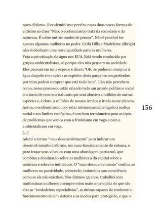 156
novo elitismo. O ecofeminismo previne essas duas novas formas de
elitismo ao dizer ―Não, o ecofeminismo trata da sociedade e da
natureza. É sobre outros modos de pensar‖. Não é possível ter
apenas algumas mulheres no poder. Carla Hills e Madeleine Albright
não simbolizam uma nova igualdade para as mulheres.
Veja a privatização da água nos EUA. Está sendo conduzida por
grupos ambientalistas, só porque eles não pensam na sociedade.
Eles pensam em uma espécie e dizem ―OK, se puderem comprar a
água daquele rio e salvar as espécies desta garganta em particular,
por mim podem comprar que está tudo bem‖. Eles não percebem
como, nesse processo, estão criando todo um acordo político e social
em torno de recursos naturais que será abusivo a milhões de outras
espécies e, é claro, a milhões de nossos irmãos e irmãs neste planeta.
Assim, o ecofeminismo, por estar intrinsecamente ligado à justiça
social e aos limites ecológicos, é um bom termômetro para os tipos
de problemas que vemos com o feminismo em voga e com o
ambientalismo em voga.
[...]
Adotei o termo ―mau-desenvolvimento‖ para indicar um
desenvolvimento disforme, um mau-funcionamento do sistema, e
para traçar seus vínculos com uma abordagem patriarcal, que
combina a dominação sobre as mulheres à do capital sobre a
natureza e sobre os indivíduos. O ―mau-desenvolvimento‖ confina as
mulheres na passividade, sobretudo, tratando a sua consciência
como se ela não existisse. Nos últimos 35 anos, trabalhei com
muitíssimas mulheres e sempre estou mais convencida de que são
elas as ―verdadeiras especialistas‖, as únicas capazes de conhecer o
funcionamento de um sistema e os modos para protegê-lo, e que o
 