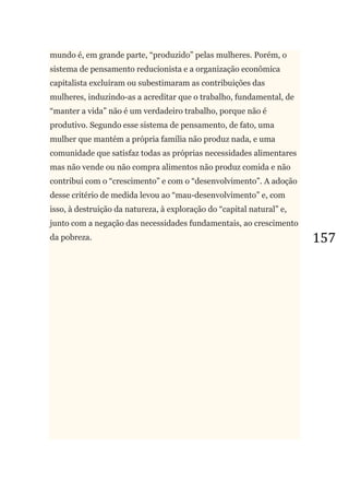 157
mundo é, em grande parte, ―produzido‖ pelas mulheres. Porém, o
sistema de pensamento reducionista e a organização econômica
capitalista excluíram ou subestimaram as contribuições das
mulheres, induzindo-as a acreditar que o trabalho, fundamental, de
―manter a vida‖ não é um verdadeiro trabalho, porque não é
produtivo. Segundo esse sistema de pensamento, de fato, uma
mulher que mantém a própria família não produz nada, e uma
comunidade que satisfaz todas as próprias necessidades alimentares
mas não vende ou não compra alimentos não produz comida e não
contribui com o ―crescimento‖ e com o ―desenvolvimento‖. A adoção
desse critério de medida levou ao ―mau-desenvolvimento‖ e, com
isso, à destruição da natureza, à exploração do ―capital natural‖ e,
junto com a negação das necessidades fundamentais, ao crescimento
da pobreza.
 