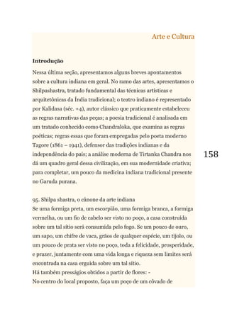 158
Arte e Cultura
Introdução
Nessa última seção, apresentamos alguns breves apontamentos
sobre a cultura indiana em geral. No ramo das artes, apresentamos o
Shilpashastra, tratado fundamental das técnicas artísticas e
arquitetônicas da Índia tradicional; o teatro indiano é representado
por Kalidasa (séc. +4), autor clássico que praticamente estabeleceu
as regras narrativas das peças; a poesia tradicional é analisada em
um tratado conhecido como Chandraloka, que examina as regras
poéticas; regras essas que foram empregadas pelo poeta moderno
Tagore (1861 – 1941), defensor das tradições indianas e da
independência do país; a análise moderna de Tirtanka Chandra nos
dá um quadro geral dessa civilização, em sua modernidade criativa;
para completar, um pouco da medicina indiana tradicional presente
no Garuda purana.
95. Shilpa shastra, o cânone da arte indiana
Se uma formiga preta, um escorpião, uma formiga branca, a formiga
vermelha, ou um fio de cabelo ser visto no poço, a casa construída
sobre um tal sítio será consumida pelo fogo. Se um pouco de ouro,
um sapo, um chifre de vaca, grãos de qualquer espécie, um tijolo, ou
um pouco de prata ser visto no poço, toda a felicidade, prosperidade,
e prazer, juntamente com uma vida longa e riqueza sem limites será
encontrada na casa erguida sobre um tal sítio.
Há também presságios obtidos a partir de flores: -
No centro do local proposto, faça um poço de um côvado de
 