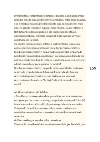 159
profundidade, comprimento e largura. Preencha-a com água. Pegue
uma flor em sua mão, medite sobre a divindade, então lance na água,
e se ele flutuar rodando pelo lado direito para enfrentar o sol é um
sinal de grande felicidade, riqueza, fama e honra. Se, no entanto, a
flor flutuar pelo lado esquerdo, é um sinal de grande aflição,
ansiedade contínua, e miséria inevitável. Uma casa não deve ser
construída em tal local.
Há muitos presságios mais obtidos a partir de flores jogadas no
poço, com referência ao ponto em que a flor permanece imóvel: -
Se a flor permanece imóvel no noroeste, o construtor será afetado
por dezoito tipos de doença pulmonar; sua riqueza será tomada por
outros, a morte deve levá-lo embora, e os demônios devem converter
o local em um lugar para queimar os mortos!
Se a flor permanece imóvel no ponto norte, o construtor irá tornar-
se rico, ele terá a bênção de filhos e de longa vida, ele deve ser
reverenciado pelos veneráveis, e ser caridoso, sua casa será
reverenciada e chamada de "Refúgio", ele será estimado como um
santo!
96. O teatro indiano, de Kalidasa
...Mas Kama, vendo oportunidade para atirar sua seta, como uma
mariposa que queria entrar no fogo, na própria presença de Uma (a)
fazendo sua mira em Hara (b), disparou repetidamente suas setas.
Foi quando Gauri (c) presenteou o deus asceta residente na
montanha e com mão clara como cobre, dando-lhe um rosário de
sementes
de lótus do Ganges, secadas pelos raios do sol.
E o deus de três olhos (d) fez menção de recebê-lo, por bondade para
 