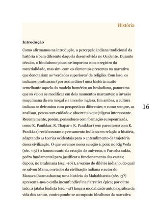 16
História
Introdução
Como afirmamos na introdução, a percepção indiana tradicional da
história é bem diferente daquela desenvolvida no Ocidente. Durante
séculos, o hinduísmo pouco se importou com o registro da
materialidade, mas sim, com os elementos presentes na narrativa
que denotariam as ‗verdades superiores‘ da religião. Com isso, os
indianos praticaram (por assim dizer) uma história muito
semelhante aquela do modelo homérico ou hesiodiano, panorama
que só veio a se modificar em dois momentos marcantes: a invasão
muçulmana da era mogul e a invasão inglesa. Em ambas, a cultura
indiana se defrontou com perspectivas diferentes; e como sempre, as
analisou, pesou com cuidado e absorveu o que julgava interessante.
Recentemente, porém, pensadores com formação europeurizada,
como K. Panikkar, R. Thapar e R. Panikkar (sem parentesco com K.
Panikkar) reelaboraram o pensamento indiano em relação a história,
adaptando as teorias ocidentais para o entendimento da trajetória
dessa civilização. O que veremos nessa seleção é, pois: no Rig Veda
(séc. -15?) o famoso canto da criação do universo, o Purusha sukta,
pedra fundamental para justificar o funcionamento das castas;
depois, no Brahmana (séc. -10?), a versão do dilúvio indiano, do qual
se salvou Manu, o criador da civilização indiana e autor do
Manavadharmashastra; uma história do Mahabharata (séc. -3?)
apresenta-nos o estilo inconfundível na narrativa épica; por outro
lado, a jataka budista (séc. -4?) lança a modalidade autobiográfica da
vida dos santos, contrapondo-se ao suposto idealismo da narrativa
 