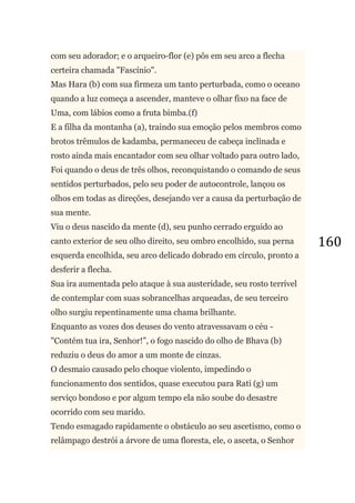 160
com seu adorador; e o arqueiro-flor (e) pôs em seu arco a flecha
certeira chamada "Fascínio".
Mas Hara (b) com sua firmeza um tanto perturbada, como o oceano
quando a luz começa a ascender, manteve o olhar fixo na face de
Uma, com lábios como a fruta bimba.(f)
E a filha da montanha (a), traindo sua emoção pelos membros como
brotos trêmulos de kadamba, permaneceu de cabeça inclinada e
rosto ainda mais encantador com seu olhar voltado para outro lado,
Foi quando o deus de três olhos, reconquistando o comando de seus
sentidos perturbados, pelo seu poder de autocontrole, lançou os
olhos em todas as direções, desejando ver a causa da perturbação de
sua mente.
Viu o deus nascido da mente (d), seu punho cerrado erguido ao
canto exterior de seu olho direito, seu ombro encolhido, sua perna
esquerda encolhida, seu arco delicado dobrado em círculo, pronto a
desferir a flecha.
Sua ira aumentada pelo ataque à sua austeridade, seu rosto terrível
de contemplar com suas sobrancelhas arqueadas, de seu terceiro
olho surgiu repentinamente uma chama brilhante.
Enquanto as vozes dos deuses do vento atravessavam o céu -
"Contém tua ira, Senhor!‖, o fogo nascido do olho de Bhava (b)
reduziu o deus do amor a um monte de cinzas.
O desmaio causado pelo choque violento, impedindo o
funcionamento dos sentidos, quase executou para Rati (g) um
serviço bondoso e por algum tempo ela não soube do desastre
ocorrido com seu marido.
Tendo esmagado rapidamente o obstáculo ao seu ascetismo, como o
relâmpago destrói a árvore de uma floresta, ele, o asceta, o Senhor
 