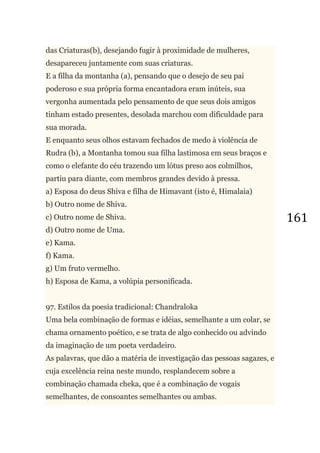 161
das Criaturas(b), desejando fugir à proximidade de mulheres,
desapareceu juntamente com suas criaturas.
E a filha da montanha (a), pensando que o desejo de seu pai
poderoso e sua própria forma encantadora eram inúteis, sua
vergonha aumentada pelo pensamento de que seus dois amigos
tinham estado presentes, desolada marchou com dificuldade para
sua morada.
E enquanto seus olhos estavam fechados de medo à violência de
Rudra (b), a Montanha tomou sua filha lastimosa em seus braços e
como o elefante do céu trazendo um lótus preso aos colmilhos,
partiu para diante, com membros grandes devido à pressa.
a) Esposa do deus Shiva e filha de Himavant (isto é, Himalaia)
b) Outro nome de Shiva.
c) Outro nome de Shiva.
d) Outro nome de Uma.
e) Kama.
f) Kama.
g) Um fruto vermelho.
h) Esposa de Kama, a volúpia personificada.
97. Estilos da poesia tradicional: Chandraloka
Uma bela combinação de formas e idéias, semelhante a um colar, se
chama ornamento poético, e se trata de algo conhecido ou advindo
da imaginação de um poeta verdadeiro.
As palavras, que dão a matéria de investigação das pessoas sagazes, e
cuja excelência reina neste mundo, resplandecem sobre a
combinação chamada cheka, que é a combinação de vogais
semelhantes, de consoantes semelhantes ou ambas.
 