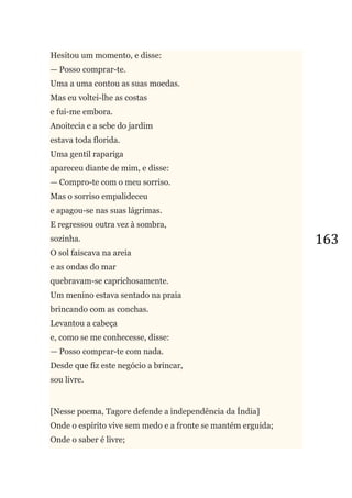 163
Hesitou um momento, e disse:
— Posso comprar-te.
Uma a uma contou as suas moedas.
Mas eu voltei-lhe as costas
e fui-me embora.
Anoitecia e a sebe do jardim
estava toda florida.
Uma gentil rapariga
apareceu diante de mim, e disse:
— Compro-te com o meu sorriso.
Mas o sorriso empalideceu
e apagou-se nas suas lágrimas.
E regressou outra vez à sombra,
sozinha.
O sol faiscava na areia
e as ondas do mar
quebravam-se caprichosamente.
Um menino estava sentado na praia
brincando com as conchas.
Levantou a cabeça
e, como se me conhecesse, disse:
— Posso comprar-te com nada.
Desde que fiz este negócio a brincar,
sou livre.
[Nesse poema, Tagore defende a independência da Índia]
Onde o espírito vive sem medo e a fronte se mantém erguida;
Onde o saber é livre;
 
