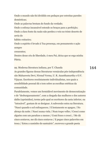 164
Onde o mundo não foi dividido em pedaços por estreitas paredes
domésticas;
Onde as palavras brotam do fundo da verdade;
Onde o esforço incansável estende os braços para a perfeição;
Onde a clara fonte da razão não perdeu o veio no triste deserto de
areia do
hábito rotineiro;
Onde o espírito é levado à Tua presença, em pensamento e ação
sempre
crescentes;
Dentro desse céu de liberdade, ó meu Pai, deixa que se erga minha
Pátria.
99. Moderna literatura indiana, por T. Chanda
As grandes figuras dessas literaturas vernáculas pós-independência
são Mahasweta Devi, Nirmal Verma, U. R. Ananthamurthy e O.V.
Vijayan. Escritores resolutamente individualistas, nos quais a
sensibilidade pessoal dá o tom sobre as escolhas estéticas da
comunidade.
Paralelamente, vemos um formidável movimento de democratização
e de ―desburguesamento‖, com a chegada das mulheres e dos autores
dalits (oprimidos), termo pelo qual os escritores da casta inferior, ou
―intocável‖, gostam de se designar. A subversão entra na literatura.
―Nasci quando o sol enfraqueceu / E lentamente se apagou / No
abraço da noite / Nasci numa viela / Num trapo velho / Cresci como
alguém com um parafuso a menos / Comi fezes e cresci. / Me dá
cinco centavos, me dá cinco centavos / E pegue cinco palavrões em
troca / Estou a caminho do santuário‖, escreveu o grande poeta
 