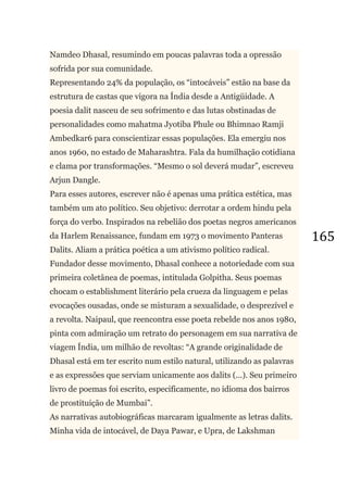 165
Namdeo Dhasal, resumindo em poucas palavras toda a opressão
sofrida por sua comunidade.
Representando 24% da população, os ―intocáveis‖ estão na base da
estrutura de castas que vigora na Índia desde a Antigüidade. A
poesia dalit nasceu de seu sofrimento e das lutas obstinadas de
personalidades como mahatma Jyotiba Phule ou Bhimnao Ramji
Ambedkar6 para conscientizar essas populações. Ela emergiu nos
anos 1960, no estado de Maharashtra. Fala da humilhação cotidiana
e clama por transformações. ―Mesmo o sol deverá mudar‖, escreveu
Arjun Dangle.
Para esses autores, escrever não é apenas uma prática estética, mas
também um ato político. Seu objetivo: derrotar a ordem hindu pela
força do verbo. Inspirados na rebelião dos poetas negros americanos
da Harlem Renaissance, fundam em 1973 o movimento Panteras
Dalits. Aliam a prática poética a um ativismo político radical.
Fundador desse movimento, Dhasal conhece a notoriedade com sua
primeira coletânea de poemas, intitulada Golpitha. Seus poemas
chocam o establishment literário pela crueza da linguagem e pelas
evocações ousadas, onde se misturam a sexualidade, o desprezível e
a revolta. Naipaul, que reencontra esse poeta rebelde nos anos 1980,
pinta com admiração um retrato do personagem em sua narrativa de
viagem Índia, um milhão de revoltas: ―A grande originalidade de
Dhasal está em ter escrito num estilo natural, utilizando as palavras
e as expressões que serviam unicamente aos dalits (...). Seu primeiro
livro de poemas foi escrito, especificamente, no idioma dos bairros
de prostituição de Mumbai‖.
As narrativas autobiográficas marcaram igualmente as letras dalits.
Minha vida de intocável, de Daya Pawar, e Upra, de Lakshman
 