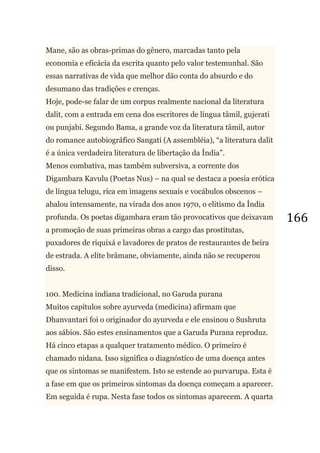 166
Mane, são as obras-primas do gênero, marcadas tanto pela
economia e eficácia da escrita quanto pelo valor testemunhal. São
essas narrativas de vida que melhor dão conta do absurdo e do
desumano das tradições e crenças.
Hoje, pode-se falar de um corpus realmente nacional da literatura
dalit, com a entrada em cena dos escritores de língua tâmil, gujerati
ou punjabi. Segundo Bama, a grande voz da literatura tâmil, autor
do romance autobiográfico Sangati (A assembléia), ―a literatura dalit
é a única verdadeira literatura de libertação da Índia‖.
Menos combativa, mas também subversiva, a corrente dos
Digambara Kavulu (Poetas Nus) – na qual se destaca a poesia erótica
de língua telugu, rica em imagens sexuais e vocábulos obscenos –
abalou intensamente, na virada dos anos 1970, o elitismo da Índia
profunda. Os poetas digambara eram tão provocativos que deixavam
a promoção de suas primeiras obras a cargo das prostitutas,
puxadores de riquixá e lavadores de pratos de restaurantes de beira
de estrada. A elite brâmane, obviamente, ainda não se recuperou
disso.
100. Medicina indiana tradicional, no Garuda purana
Muitos capítulos sobre ayurveda (medicina) afirmam que
Dhanvantari foi o originador do ayurveda e ele ensinou o Sushruta
aos sábios. São estes ensinamentos que a Garuda Purana reproduz.
Há cinco etapas a qualquer tratamento médico. O primeiro é
chamado nidana. Isso significa o diagnóstico de uma doença antes
que os sintomas se manifestem. Isto se estende ao purvarupa. Esta é
a fase em que os primeiros sintomas da doença começam a aparecer.
Em seguida é rupa. Nesta fase todos os sintomas aparecem. A quarta
 