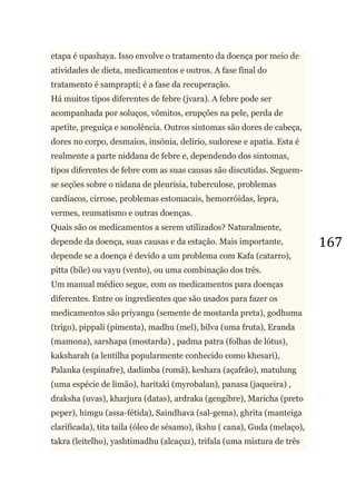 167
etapa é upashaya. Isso envolve o tratamento da doença por meio de
atividades de dieta, medicamentos e outros. A fase final do
tratamento é samprapti; é a fase da recuperação.
Há muitos tipos diferentes de febre (jvara). A febre pode ser
acompanhada por soluços, vômitos, erupções na pele, perda de
apetite, preguiça e sonolência. Outros sintomas são dores de cabeça,
dores no corpo, desmaios, insônia, delírio, sudorese e apatia. Esta é
realmente a parte niddana de febre e, dependendo dos sintomas,
tipos diferentes de febre com as suas causas são discutidas. Seguem-
se seções sobre o nidana de pleurisia, tuberculose, problemas
cardíacos, cirrose, problemas estomacais, hemorróidas, lepra,
vermes, reumatismo e outras doenças.
Quais são os medicamentos a serem utilizados? Naturalmente,
depende da doença, suas causas e da estação. Mais importante,
depende se a doença é devido a um problema com Kafa (catarro),
pitta (bile) ou vayu (vento), ou uma combinação dos três.
Um manual médico segue, com os medicamentos para doenças
diferentes. Entre os ingredientes que são usados para fazer os
medicamentos são priyangu (semente de mostarda preta), godhuma
(trigo), pippali (pimenta), madhu (mel), bilva (uma fruta), Eranda
(mamona), sarshapa (mostarda) , padma patra (folhas de lótus),
kaksharah (a lentilha popularmente conhecido como khesari),
Palanka (espinafre), dadimba (romã), keshara (açafrão), matulung
(uma espécie de limão), haritaki (myrobalan), panasa (jaqueira) ,
draksha (uvas), kharjura (datas), ardraka (gengibre), Maricha (preto
peper), himgu (assa-fétida), Saindhava (sal-gema), ghrita (manteiga
clarificada), tita taila (óleo de sésamo), ikshu ( cana), Guda (melaço),
takra (leitelho), yashtimadhu (alcaçuz), trifala (uma mistura de três
 