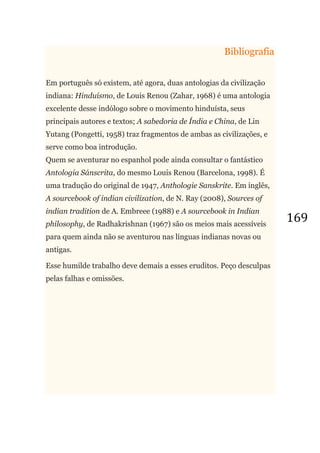 169
Bibliografia
Em português só existem, até agora, duas antologias da civilização
indiana: Hinduísmo, de Louis Renou (Zahar, 1968) é uma antologia
excelente desse indólogo sobre o movimento hinduísta, seus
principais autores e textos; A sabedoria de Índia e China, de Lin
Yutang (Pongetti, 1958) traz fragmentos de ambas as civilizações, e
serve como boa introdução.
Quem se aventurar no espanhol pode ainda consultar o fantástico
Antologia Sánscrita, do mesmo Louis Renou (Barcelona, 1998). É
uma tradução do original de 1947, Anthologie Sanskrite. Em inglês,
A sourcebook of indian civilization, de N. Ray (2008), Sources of
indian tradition de A. Embreee (1988) e A sourcebook in Indian
philosophy, de Radhakrishnan (1967) são os meios mais acessíveis
para quem ainda não se aventurou nas línguas indianas novas ou
antigas.
Esse humilde trabalho deve demais a esses eruditos. Peço desculpas
pelas falhas e omissões.
 