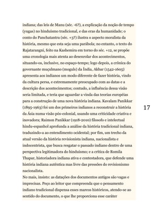 17
indiana; das leis de Manu (séc. -6?), a explicação da noção de tempo
(yugas) no hinduísmo tradicional, e das eras da humanidade; o
conto do Panchatantra (séc. +3?) ilustra o aspecto moralista da
história, mesmo que esta seja uma parábola; no entanto, o texto do
Rajatarangni, feito na Kashemira em torno do séc. +12, se propõe
uma cronologia mais atenta ao desenrolar dos acontecimentos,
situando-os, inclusive, no espaço-tempo; logo depois, a crônica do
governante muçulmano (moguls) da Índia, Akbar (1542-1605)
apresenta aos indianos um modo diferente de fazer história, vindo
da cultura persa, e extremamente preocupado com as datas e a
descrição dos acontecimentos; contudo, a influência dessa visão
seria limitada, e teria que aguardar a vinda das teorias européias
para a construção de uma nova história indiana. Kavalam Panikkar
(1895-1963) foi um dos primeiros indianos a reconstruir a história
da Ásia numa visão pós-colonial, usando uma criticidade criativa e
inovadora; Raimon Panikkar (1918-2010) filosofo e intelectual
hindu-espanhol aprofunda a análise da história tradicional indiana,
traduzindo-a ao entendimento ocidental; por fim, um trecho da
atual versão da história revisionista indiana, nacionalista e
indocentrista, que busca resgatar o passado indiano dentro de uma
perspectiva legitimadora do hinduísmo; e a crítica de Romila
Thapar, historiadora indiana ativa e contestadora, que defende uma
história indiana autêntica mas livre das pressões do revisionismo
nacionalista.
No mais, insisto: as datações dos documentos antigos são vagas e
imprecisas. Peço ao leitor que compreenda que o pensamento
indiano tradicional dispensa esses marcos históricos, atendo-se ao
sentido do documento, o que lhe proporciona esse caráter
 
