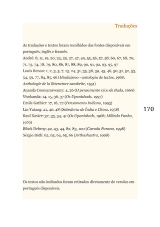 170
Traduções
As traduções e textos foram recolhidos das fontes disponíveis em
português, inglês e francês.
André: 8, 11, 19, 20, 23, 25, 27, 47, 49, 55, 56, 57, 58, 60, 67, 68, 70,
71, 73, 74, 78, 79, 80, 86, 87, 88, 89, 90, 91, 92, 93, 95, 97
Louis Renou: 1, 2, 3, 5, 7, 13, 24, 31, 35, 38, 39, 45, 46, 50, 51, 52, 53,
54, 59, 77, 84, 85, 96 (Hinduísmo - antologia de textos, 1968;
Anthologie de la litterature sanskrite, 1951)
Ananda Coomaraswamy: 4, 26 (O pensamento vivo de Buda, 1969)
Vivekanda: 14, 15, 36, 37 (Os Upanishads, 1997)
Emile Gathier: 17, 18, 22 (Pensamento Indiano, 1993)
Lin Yutang: 21, 40, 48 (Sabedoria de Índia e China, 1958)
Raul Xavier: 32, 33, 34, 41 (Os Upanishads, 1968; Milinda Panha,
1979)
Bibek Debroy: 42, 43, 44, 82, 83, 100 (Garuda Purana, 1998)
Sérgio Bath: 62, 63, 64, 65, 66 (Arthashastra, 1998)
Os textos não indicados foram retirados diretamente de versões em
português disponíveis.
 