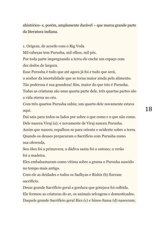 18
ahistórico- e, porém, amplamente durável – que marca grande parte
da literatura indiana.
1. Origens, de acordo com o Rig Veda
Mil cabeças tem Purusha, mil olhos, mil pés.
Por toda parte impregnando a terra ele enche um espaço com
dez dedos de largura.
Esse Purusha é tudo que até agora já foi e tudo que será,
o senhor da imortalidade que se torna maior ainda pelo alimento.
Tão poderosa é sua grandeza! Sim, maior do que isto é Purusha.
Todas as criaturas são uma quarta parte dele, três quartas partes são
a vida eterna no céu.
Com três quartos Purusha subiu; um quarto dele novamente estava
aqui.
Daí saiu para todos os lados por sobre o que come e o que não come.
Dele nasceu Viraj (a); e novamente de Viraj nasceu Purusha.
Assim que nasceu, espalhou-se para oriente e ocidente sobre a terra.
Quando os deuses prepararam o Sacrifício com Purusha como
sua oferenda,
Seu óleo foi a primavera; a dádiva santa foi o outono; o verão
foi a madeira.
Eles embalsamaram como vitima sobre a grama o Purusha nascido
no tempo mais antigo.
Com ele as deidades e todos os Sadhyas e Rishis (b) fizeram
sacrifício.
Desse grande Sacrifício geral a gordura que gotejava foi colhida.
Ele formou as criaturas do ar, os animais selvagens e domesticados.
Daquele grande Sacrifício geral Rics (c) e hinos-Sama (d) nasceram;
 