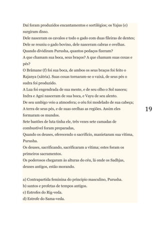 19
Daí foram produzidos encantamentos e sortilégios; os Yajus (e)
surgiram disso.
Dele nasceram os cavalos e todo o gado com duas fileiras de dentes;
Dele se reuniu o gado bovino, dele nasceram cabras e ovelhas.
Quando dividiram Purusha, quantos pedaços fizeram?
A que chamam sua boca, seus braços? A que chamam suas coxas e
pés?
O Brâmane (f) foi sua boca, de ambos os seus braços foi feito o
Rajanya (xátria). Suas coxas tornaram-se o vaixá, de seus pés o
sudra foi produzido.
A Lua foi engendrada de sua mente, e de seu olho o Sol nasceu;
Indra e Agni nasceram de sua boca, e Vayu de seu alento.
De seu umbigo veio a atmosfera; o céu foi modelado de sua cabeça;
A terra de seus pés, e de suas orelhas as regiões. Assim eles
formaram os mundos.
Sete bastões de luta tinha ele, três vezes sete camadas de
combustível foram preparadas,
Quando os deuses, oferecendo o sacrifício, manietaram sua vítima,
Purusha.
Os deuses, sacrificando, sacrificaram a vítima; estes foram os
primeiros sacramentos.
Os poderosos chegaram às alturas do céu, lá onde os Sadhjas,
deuses antigos, estão morando.
a) Contrapartida feminina do principio masculino, Purusha.
b) santos e profetas de tempos antigos.
c) Estrofes do Rig-veda.
d) Estrofe do Sama-veda.
 