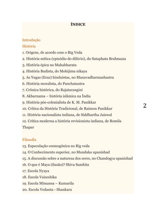 2
ÍNDICE
Introdução
História
1. Origens, de acordo com o Rig Veda
2. História mítica (episódio do dilúvio), do Sataphata Brahmana
3. História épica no Mahabharata
4. História Budista, do Mohijima nikaya
5. As Yugas (Eras) hinduístas, no Manavadharmashastra
6. História moralista, do Panchatantra
7. Crônica histórica, do Rajatarangini
8. Akbarnama – história islâmica na Índia
9. História pós-colonialista de K. M. Panikkar
10. Crítica da História Tradicional, de Raimon Panikkar
11. História nacionalista indiana, de Siddhartha Jaiswal
12. Crítica moderna a história revisionista indiana, de Romila
Thapar
Filosofia
13. Especulação cosmogônica no Rig veda
14. O Conhecimento superior, no Mundaka upanishad
15. A discussão sobre a natureza dos seres, no Chandogya upanishad
16. O que é Maya (ilusão)? Shiva Samhita
17. Escola Nyaya
18. Escola Vaiseshika
19. Escola Mimansa – Kumarila
20. Escola Vedanta - Shankara
 