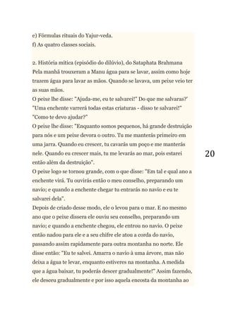 20
e) Fórmulas rituais do Yajur-veda.
f) As quatro classes sociais.
2. História mítica (episódio do dilúvio), do Sataphata Brahmana
Pela manhã trouxeram a Manu água para se lavar, assim como hoje
trazem água para lavar as mãos. Quando se lavava, um peixe veio ter
as suas mãos.
O peixe lhe disse: "Ajuda-me, eu te salvarei!" Do que me salvaras?'
"Uma enchente varrerá todas estas criaturas - disso te salvarei!"
"Como te devo ajudar?‖
O peixe lhe disse: "Enquanto somos pequenos, há grande destruição
para nós e um peixe devora o outro. Tu me manterás primeiro em
uma jarra. Quando eu crescer, tu cavarás um poço e me manterás
nele. Quando eu crescer mais, tu me levarás ao mar, pois estarei
então além da destruição".
O peixe logo se tornou grande, com o que disse: "Em tal e qual ano a
enchente virá. Tu ouvirás então o meu conselho, preparando um
navio; e quando a enchente chegar tu entrarás no navio e eu te
salvarei dela".
Depois de criado desse modo, ele o levou para o mar. E no mesmo
ano que o peixe dissera ele ouviu seu conselho, preparando um
navio; e quando a enchente chegou, ele entrou no navio. O peixe
então nadou para ele e a seu chifre ele atou a corda do navio,
passando assim rapidamente para outra montanha no norte. Ele
disse então: "Eu te salvei. Amarra o navio à uma árvore, mas não
deixa a água te levar, enquanto estiveres na montanha. A medida
que a água baixar, tu poderás descer gradualmente!" Assim fazendo,
ele desceu gradualmente e por isso aquela encosta da montanha ao
 