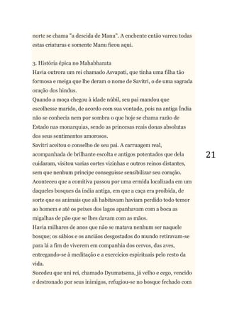 21
norte se chama "a descida de Manu". A enchente então varreu todas
estas criaturas e somente Manu ficou aqui.
3. História épica no Mahabharata
Havia outrora um rei chamado Asvapati, que tinha uma filha tão
formosa e meiga que lhe deram o nome de Savitri, o de uma sagrada
oração dos hindus.
Quando a moça chegou à idade núbil, seu pai mandou que
escolhesse marido, de acordo com sua vontade, pois na antiga Índia
não se conhecia nem por sombra o que hoje se chama razão de
Estado nas monarquias, sendo as princesas reais donas absolutas
dos seus sentimentos amorosos.
Savitri aceitou o conselho de seu pai. A carruagem real,
acompanhada de brilhante escolta e antigos potentados que dela
cuidaram, visitou varias cortes vizinhas e outros reinos distantes,
sem que nenhum príncipe conseguisse sensibilizar seu coração.
Aconteceu que a comitiva passou por uma ermida localizada em um
daqueles bosques da índia antiga, em que a caça era proibida, de
sorte que os animais que ali habitavam haviam perdido todo temor
ao homem e até os peixes dos lagos apanhavam com a boca as
migalhas de pão que se lhes davam com as mãos.
Havia milhares de anos que não se matava nenhum ser naquele
bosque; os sábios e os anciãos desgostados do mundo retiravam-se
para lá a fim de viverem em companhia dos cervos, das aves,
entregando-se à meditação e a exercícios espirituais pelo resto da
vida.
Sucedeu que uni rei, chamado Dyumatsena, já velho e cego, vencido
e destronado por seus inimigos, refugiou-se no bosque fechado com
 