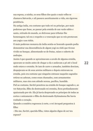 22
sua esposa, a rainha, os seus filhos dos quais o mais velho se
chamava Satvavân, e ali passava asceticamente a vida, em rigorosa
penitência.
Na antiga índia, era costume que todo rei ou príncipe, por mais
poderoso que fosse, ao passar pela ermida de um varão sábio e
santo, retirado do mundo, se detivesse para tributar-lhe
homenagem; tal era o respeito e a veneração que os reis prestavam
aos yogis e aos rishis.
O mais poderoso monarca da índia sentia-se honrado quando podia
demonstrar sua descendência de algum yogi ou rishi que tivesse
vivido no bosque, alimentando-se de frutas, raízes e coberto de
andrajos.
Assim é que quando se aproximavam a cavalo de alguma ermida,
apeavam-se muito antes de chegar a ela e andavam a pé até o local
onde estava o eremita. Se iam de carro e armados, também desciam,
despojavam-se de seus arreios militares e depois entravam na
ermida, pois era costume que ninguém entrasse naqueles sagrados
retiros ou ashram, como eram chamados, com armamentos
militares, mas sim com atitude serena, pacifica, humilde.
Fiel ao costume, Savitri penetrou na ermida do bosque sagrado e, ao
ver Satyavân, filho do destronado rei eremita, ficou profundamente
apaixonada por ele. Ela já havia desprezado os príncipes de todas as
cortes e unicamente o filho do destronado Dytimatsena lhe havia
roubado o coração.
Quando a comitiva regressou à corte, o rei Asvapati perguntou à
filha:
- Diz-me, Savitri, querida filha, vistes alguém digno de ser teu
esposo?
 