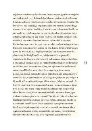 24
sujeito ao nascimento devido ao eu, busco o que é igualmente sujeito
ao nascimento?.. etc. Se [sendo] sujeito ao nascimento devido ao eu,
tendo percebido o perigo no que é igualmente sujeito ao nascimento,
buscasse o não nascido, a segurança absoluta contra a escravidão, o
nirvana; E se, sujeito à velhice, à morte, à dor, à impureza devido ao
eu, tendo percebido o perigo no que está igualmente sujeito a estes
estados, eu buscasse o que é sem velhice, sem morte, sem dor, sem
mácula, a segurança absoluta contra a escravidão, o nirvana?
Então abandonei meu lar para viver sem lar, em busca do que é bom,
buscando a incomparável vereda da paz. Eu me dirigi primeiro para
junto de Alãra Kãlãma, depois para Uddaka Rãmaputta; mas do
dhamma e da disciplina destes dois [mestres] compreendi o
seguinte: este dhamma não conduz à indiferença, à impassibilidade,
à cessação, à tranqüilidade, ao conhecimento superior, ao despertar,
ao nirvana, mas somente com Alãra, até o plano de aniquilamento
do eu; com Uddaka, até o plano de nem percepção nem não
percepção. Então, buscando o que é bom, buscando a incomparável
vereda da paz, e percorrendo a pé o Magadha, terminei por chegar a
Uruvelã, a Povoação do Campo. Ali eu vi uma deliciosa extensão de
terreno plano, um bosque encantador, um rio que corria com águas
bem claras; não muito longe havia uma aldeia onde era possível
viver. Pensei: a um jovem que está resolvido a fazer esforços, que
mais necessitaria para seus esforços? Sentei-me, pois, ali, achando o
local conveniente para meus esforços. Então, ó monges, sujeito ao
nascimento devido ao eu, tendo percebido o perigo no que está
igualmente sujeito ao nascimento, e procurando o não-nascido, a
segurança absoluta contra a escravidão, o nirvana, encontrei meu
caminho até o não nascido, até a segurança absoluta contra a
 